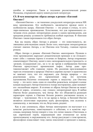 изгибах и поворотах. Таков и подлинно реалистический роман
Пушкина, открывший дорогу новой русской литературе.
С5. В чем новаторство образа автора в романе «Евгений
Онегин»?
«Евгений Онегин» — не типичное для русской литературы начала XIX
века произведение. Его необычность заключается прежде всего в
особенностях жанра. «Евгений Онегин» — это роман в стихах, то есть
лиро-эпическое произведение. Естественно, что для гармоничного со-
четания столь разных литературных родов в одном произведении, для
придания роману условности требовался особый персонаж. В «Евгении
Онегине» таким персонажем стал образ Автора.
Как мы видим, образ Автора в романе — это повествователь, яв-
ляющийся действующим лицом. Более того, некоторые литературоведы
считают именно Автора, а не Онегина или Татьяну, главным героем
романа.
Образ Автора в романе «Евгений Онегин» многогранен. Пушкин в
этом произведении нарушает романтический принцип и не отождест-
вляет себя с главным героем в отличие от Байрона. Автор откровенно
симпатизирует Онегину, ценит в нем «неподражательную странность» и
«резкий, охлажденный ум», но в то же время в изображении Евгения
Онегина присутствует иронический пафос. Автор даже про-
тивопоставляет себя главному герою. Их различия прослеживаются
через их отношение к природе: Онегин в деревне скучает и практически
не замечает того, что его окружает; для Автора природа — это
родственная душа, это гармоничный мир, это источник
вдохновения. Различно отношение героев к искусству: для Онегина
театр — это всего лишь один из способов развлечься, который в конце
концов надоедает; Автор относится к театру восторженно, даже называет
его «волшебным миром». В отличие от образа Автора Онегин не может
«ямба от хорея... отличить», ему «тошен» литературный труд. В любви
Онегин более рационален, чем Автор. Все это объясняется разницей
характеров героев: в Онегине больше развито умственное начало, в
Авторе — чувственное. Но в то же время и Автор, и Евгений Онегин
являются носителями передовых идей, философами, они склонны к
самоанализу, к эволюции, что их, безусловно, роднит.
Как я уже упоминала, образ Автора многогранен: он выступает и в
качестве рассказчика, повествующего о событиях, и в качестве пер-
сонажа, например Автор говорит о том, что лично знаком с Онегиным, и
как лирический герой, выражающий свое отношение ко всему
происходящему и окружающему его. Автор рассуждает о теме времени,
философски осмысливает тему смены поколений и приходит к выводу,
 