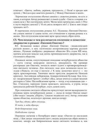 отмечает: «Цветы, любовь, деревня, праздность, / Поля! я предан вам
душой. / Всегда я рад заметить разность / Между Онегиным и мной».
Лирические отступления обычно связаны с сюжетом романа, но есть и
такие, в которых Автор размышляет о своей судьбе: «Ужель и впрямь и в
самом деле / Без элегических затей / Весна моих промчалась дней / (Что
я шутя твердил доселе)? / И ей ужель возврата нет? / Ужель мне скоро
тридцать лет?»
В лирических отступлениях романа А.С. Пушкина «Евгений Онегин»
мы узнаем многое о самом поэте, его отношении к героям романа и к
жизни. Эти отступления позволяют ярче представить образ поэта.
С5. Чем похоже и чем различается столичное и поместное
дворянство в романе «Евгений Онегин»?
В.Г. Белинский назвал роман «Евгений Онегин» «энциклопедией
русской жизни», в нем «поэтически воспроизведена картина русской
жизни», Пушкин изобразил дворянское общество 20-х годов XIX века,
причем детально показал как жизнь провинциального дворянства, так и
столичного общества.
Основной мотив, сопутствующий описанию петербургского общества
— суета («везде немудрено поспеть»), мишурность. На примере
распорядка дня Онегина, читатель может судить о времяпрепровожде-
нии светского человека. Для светского льва день начинался после по-
лудня («бывало, он еще в постеле: / К нему записочки несут») — это
черта аристократизма. Типичное место прогулок дворянства Невский
проспект, Английская набережная, Адмиралтейский бульвар. Как толь-
ко «недремлющий брегет» отобьет обед, денди мчится в самый модный
ресторан, к Talon. Послеобеденное время — театр, и кульминация дня —
бал. Считалось хорошим тоном приезжать заполночь, а утром, когда
просыпался рабочий Петербург, ехать домой спать.
При описании светского общества присутствует мотив маскарадности:
основная черта петербургской жизни — скука (в театре Онегин зевает
(«Все видел: лицами, убором / Ужасно недоволен он»). Автор, описывая
нравы общества, использует иронию, иногда сатиру:
Тут был, однако, цвет столицы,
И знать, и моды образцы,
Везде встречаемые лица,
Необходимые глупцы.
Огромное значение в Петербурге имеет мода: «Онегин по последней
моде, / Как денди лондонский одет»; модны дендизм как образ жизни и,
конечно, хандра как байроническая маска светского человека и, как
 