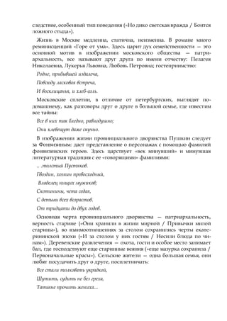 следствие, особенный тип поведения («Но дико светская вражда / Боится
ложного стыда»).
Жизнь в Москве медленна, статична, неизменна. В романе много
реминисценций «Горе от ума». Здесь царит дух семейственности — это
основной мотив в изображении московского общества — патри-
архальность, все называют друг друга по имени отчеству: Пелагея
Николаевна, Лукерья Львовна, Любовь Петровна; гостеприимство:
Родне, прибывшей издалеча,
Повсюду ласковая встреча,
И восклицанья, и хлеб-соль.
Московские сплетни, в отличие от петербургских, выглядят по-
домашнему, как разговоры друг о друге в большой семье, где известим
все тайны:
Все в них так бледно, равнодушно;
Они клевещут даже скучно.
В изображении жизни провинциального дворянства Пушкин следует
за Фонвизиным: дает представление о персонажах с помощью фамилий
фонвизинских героев. Здесь царствует «век минувший» и минувшая
литературная традиция с ее «говорящими» фамилиями:
.. .толстый Пустяков.
Гвоздин, хозяин превосходный,
Владелец нищих мужиков;
Скотинины, чета седая,
С детьми всех возрастов.
От тридцати до двух годов.
Основная черта провинциального дворянства — патриархальность,
верность старине («Они хранили в жизни мирной / Привычки милой
старины»), во взаимоотношениях за столом сохранились черты екате-
рининской эпохи («И за столом у них гостям / Носили блюда по чи-
нам»). Деревенские развлечения — охота, гости и особое место занимает
бал, где господствуют еще старинные веяния («еще мазурка сохранила /
Первоначальные красы»). Сельские жители — одна большая семья, они
любят посудачить друг о друге, посплетничать:
Все стали толковать украдкой,
Шутить, судить не без греха,
Татьяне прочить жениха...
 
