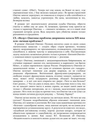 слышит слово: «Убит!». Теперь нет ему покоя, он бежит из мест, «где
окровавленная тень / Ему являлась каждый день». Во время странствий
Онегин многое передумал, он изменился и открыл в себе способность к
любви, казалось, навсегда утраченную. Но цена, заплаченная ta это,
безмерно велика.
В романе нет окончательного решения судьбы Онегина, обрести
счастье в любви ему не дано. И, возможно, причина тому кроется не
только в характере Онегина — «лишнего человека», но и в самой этой
страшной истории дуэли. Ведь искупить грех убийства можно только
раскаянием и страданием.
С5. «Недуг» Онегина: проблема дворянина начала XIX века
или «вечная проблема»?
В романе «Евгений Онегин» Пушкин воплотил один из своих самых
значительных замыслов — создать образ «героя времени», человека
яркого, неординарного, но пресыщенного, охлажденного, утратившего
способность к живому чувству и замкнувшегося в себе. Поставленную
задачу оказалось возможным решить только в романе «Евгений Онегин»
с помощью нового художественного метода — реализма.
«Недуг» Онегина, связанный с западноевропейским байронизмом, не
случайно поражает именно его, воспитанного и выросшего «на брегах
Невы», в самом европейском городе России. Оторванность Онегина от
национальной почвы — вот одна из основных причин его «хандры».
Онегин получает типичное для дворян широкое, но не глубокое
домашнее образование. Воспитанный французами-гувернерами, он
свободно владеет французским языком, отлично танцует, одевается по
моде, может легко поддержать разговор, обладает безупречными
манерами — и вот для него открыты все двери: «Чего ж нам больше?
Свет решил, / Что он умен и очень мил». Последствия этого в том, что
он не находит своего места в жизни страны, не видит своей связи не
только с общими интересами, но и с людьми, наделенными «русскою
душою». Не в этом ли одна из причин того, что Онегин так и не сумел до
конца понять истинно русскую девушку — Татьяну Ларину?
Онегин целых восемь лет потратил на светскую жизнь. Из чего же она
состоит? Пушкин подробнейшим образом описывает типичный день
Онегина, его занятия и увлечения. Вот еще одна важнейшая причина его
«болезни»: однообразие жизни, лишь внешне пестрой, но на самом деле
вертящейся по установленному кругу. А результат ее известен: это недуг,
«подобный английскому сплину, короче: русская хандра», которая не
обязательно приводит к самоубийству, но непременно сопровождается
охлаждением к жизни. Как сказал В.Г. Белинский об Онегине,
«бездеятельность и пошлость жизни душат его; он даже не знает, что ему
 