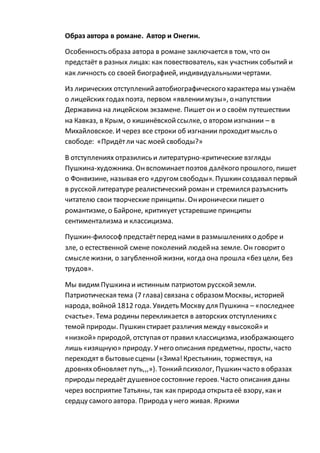 Образ автора в романе. Автор и Онегин.
Особенность образа автора в романе заключается в том, что он
предстаёт в разных лицах: как повествователь, как участник событий и
как личность со своей биографией, индивидуальнымичертами.
Из лирических отступленийавтобиографического характера мы узнаём
о лицейских годахпоэта, первом «явлениимузы», о напутствии
Державина на лицейском экзамене. Пишет он и о своём путешествии
на Кавказ, в Крым, о кишинёвскойссылке, о втором изгнании – в
Михайловское. И через все строки об изгнании проходитмысль о
свободе: «Придётли час моей свободы?»
В отступлениях отразились и литературно-критические взгляды
Пушкина-художника. Онвспоминаетпоэтов далёкого прошлого, пишет
о Фонвизине, называя его «другом свободы». Пушкинсоздавал первый
в русскойлитературе реалистический романи стремился разъяснить
читателю свои творческие принципы. Ониронически пишет о
романтизме, о Байроне, критикует устаревшие принципы
сентиментализма и классицизма.
Пушкин-философ предстаётперед нами в размышленияхо добре и
зле, о естественной смене поколений людейна земле. Он говорито
смыслежизни, о загубленнойжизни, когда она прошла «без цели, без
трудов».
Мы видим Пушкина и истинным патриотом русскойземли.
Патриотическая тема (7 глава) связана с образом Москвы, историей
народа, войной 1812 года. Увидеть Москву для Пушкина – «последнее
счастье». Тема родины перекликается в авторских отступленияхс
темой природы. Пушкинстирает различия между «высокой» и
«низкой» природой, отступая от правил классицизма, изображающего
лишь «изящную» природу. У него описания предметны, просты, часто
переходят в бытовыесцены («Зима!Крестьянин, торжествуя, на
дровняхобновляет путь,,,»). Тонкийпсихолог, Пушкинчасто в образах
природы передаёт душевноесостояние героев. Часто описания даны
через восприятие Татьяны, так как природа открыта её взору, как и
сердцу самого автора. Природа у него живая. Яркими
 