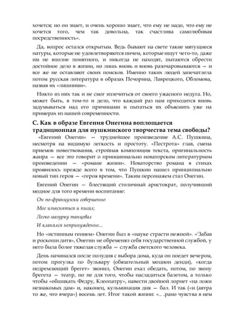 хочется; но он знает, и очень хорошо знает, что ему не надо, что ему не
хочется того, чем так довольна, так счастлива самолюбивая
посредственность».
Да, вопрос остался открытым. Ведь бывают на свете такие мятущиеся
натуры, которые не удовлетворяются ничем, которые ищут чего-то, даже
им не вполне понятного, и никогда не находят, пытаются обрести
достойное дело в жизни, но лишь вновь и вновь разочаровываются — и
все же не оставляют своих поисков. Именно таких людей запечатлела
потом русская литература в образах Печорина, Лаврецкого, Обломова,
назвав их «лишними».
Никто из них так и не смог излечиться от своего ужасного недуга. Но,
может быть, в том-то и дело, что каждый раз нам приходится вновь
задумываться над его причинами и пытаться их объяснить уже на
примерах из нашей современности.
С. Как в образе Евгения Онегина воплощается
традиционная для пушкинского творчества тема свободы?
«Евгений Онегин» — труднейшее произведение А.С. Пушкина,
несмотря на видимую легкость и простоту. «Пестрота» глав, смена
приемов повествования, стройная композиция текста, оригинальность
жанра — все это говорит о принципиально новаторском литературном
произведении — «романе жизни». Новаторство романа в стихах
проявилось прежде всего в том, что Пушкин нашел принципиально
новый тип героя — «героя времени». Таким персонажем стал Онегин.
Евгений Онегин — блестящий столичный аристократ, получивший
модное для того времени воспитание:
Он по-французски совершенно
Мог изъясняться и писал;
Легко мазурку танцевал
И кланялся непринужденно...
Но «истинным гением» Онегин был в «науке страсти нежной». «'Забав
и роскоши дитя», Онегин не обременял себя государственной службой, у
него была более тяжелая служба — служба светского человека.
День начинался после полудня с выбора дома, куда он поедет вечером,
потом прогулка по бульвару (обязательный моцион денди), «когда
недремлющий брегет» звонил, Онегин ехал обедать, потом, по звону
брегета — театр, но не для того, чтобы насладиться балетом, а только
чтобы «обшикать Федру, Клеопатру», навести двойной лорнет «на ложи
незнакомых дам» и, наконец, кульминация дня — бал. И так («и (автра
то же, что вчера») восемь лет. Итог такой жизни: «.. .рано чувства в нем
 