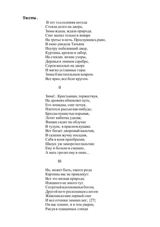 Тесты.
В тот год осенняя погода
Стояла долго на дворе,
Зимы ждала, ждала природа.
Снег выпал только в январе
На третье в ночь. Проснувшись рано,
В окно увидела Татьяна
Поутру побелевший двор,
Куртины, кровли и забор,
На стеклах легкие узоры,
Деревья в зимнем серебре,
Сороквеселых на дворе
И мягко устланные горы
Зимы блистательным ковром.
Все ярко, все бело кругом.
II
Зима!.. Крестьянин, торжествуя,
На дровняхобновляетпуть;
Его лошадка, снег почуя,
Плетется рысьюкак-нибудь;
Бразды пушистые взрывая,
Летит кибитка удалая;
Ямщик сидит на облучке
В тулупе, в красном кушаке.
Вот бегает дворовыймальчик,
В салазки жучку посадив,
Себя в коня преобразив;
Шалун уж заморозилпальчик:
Ему и больно и смешно,
А мать грозитему в окно...
III
Но, может быть, такого рода
Картины вас не привлекут:
Все это низкая природа;
Изящного не много тут.
Согретыйвдохновенья богом,
Другойпоэт роскошным слогом
Живописалнам первый снег
И все оттенки зимних нег; {27}
Он вас пленит, я в том уверен,
Рисуя в пламенных стихах
 