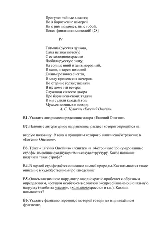 Прогулки тайные в санях;
Но я бороться не намерен
Ни с ним покамест, ни с тобой,
Певец финляндки молодой!{28}
IV
Татьяна (русская душою,
Сама не зная почему)
С ее холодноюкрасою
Любила русскую зиму,
На солнце иний в день морозный,
И сани, и зарею поздной
Сиянье розовыхснегов,
И мглу крещенских вечеров.
По старине торжествовали
В их доме эти вечера:
Служанки со всего двора
Про барышень своих гадали
И им сулили каждый год
Мужьев военных и поход.
А. С. Пушкин«Евгений Онегин»
В1. Укажите авторскоеопределение жанра «Евгений Онегин».
В2. Назовите литературное направление, расцвет которогопришёлся на
вторую половину19 века и принципы которого нашли своёотражение в
«Евгении Онегине».
В3. Текст «Евгения Онегина» членится на 14-строчныепронумерованные
строфы, имеющие сходнуюритмическуюструктуру. Какое название
получила такая строфа?
В4. В первой строфедаётся описание зимней природы.Как называется такое
описание в художественном произведении?
В5. Описывая зимнюю пору, автор неоднократно прибегаетк образным
определениям, несущим особуюсмысловуюиэкспрессивно-эмоциональную
нагрузку («кибитка удалая», «холодною красою» ит.п.). Как они
называются?
В6. Укажите фамилию героини, о которойговорится в приведённом
фрагменте.
 