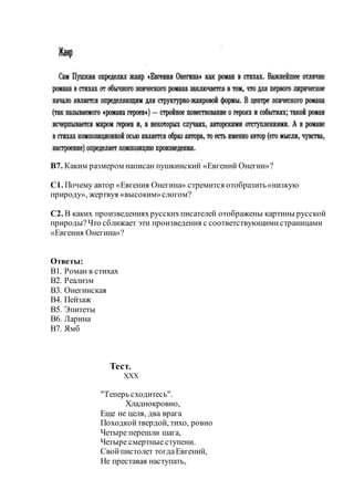 В7. Каким размером написан пушкинский «Евгений Онегин»?
С1. Почему автор «Евгения Онегина» стремится отобразить«низкую
природу», жертвуя «высоким»слогом?
С2. В каких произведенияхрусскихписателей отображены картины русской
природы?Что сближает эти произведения с соответствующимистраницами
«Евгения Онегина»?
Ответы:
В1. Роман в стихах
В2. Реализм
В3. Онегинская
В4. Пейзаж
В5. Эпитеты
В6. Ларина
В7. Ямб
Тест.
XXX
"Теперь сходитесь".
Хладнокровно,
Еще не целя, два врага
Походкойтвердой, тихо, ровно
Четыре перешли шага,
Четыре смертные ступени.
Свойпистолет тогдаЕвгений,
Не преставая наступать,
 