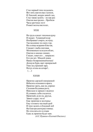 Стал первый тихо подымать.
Вот пять шагов еще ступили,
И Ленский, жмуря левый глаз,
Стал также целить - но как раз
Онегин выстрелил... Пробили
Часы урочные:поэт
Роняетмолча пистолет,
XXXI
На грудь кладет тихонько руку
И падает. Туманный взор
Изображает смерть, не муку.
Так медленно по скату гор,
На солнце искрами блистая,
Спадает глыба снеговая.
Мгновенным холодом облит,
Онегин к юноше спешит,
Глядит, зоветего ... напрасно:
Его уж нет. Младой певец
Нашел безвременныйконец!
Дохнула буря, цвет прекрасный
Увял на утренней заре,
Потух огонь на алтаре!..
(….)
XXXIII
Приятно дерзкойэпиграммой
Взбесить оплошного врага;
Приятно зреть, как он, упрямо
Склонив бодливыерога,
Невольно в зеркало глядится
И узнавать себя стыдится;
Приятней, если он, друзья,
Завоет сдуру: это я!
Еще приятнее в молчанье
Ему готовить честныйгроб
И тихо целить в бледный лоб
На благородном расстоянье;
Но отослать его к отцам
Едва ль приятно будет вам.
(А.С.Пушкин«Евгений Онегин»)
 