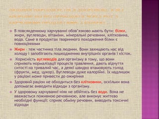  В повсякденному харчуванні обов’язково мають бути: білки,
жири, вуглеводи, вітаміни, мінеральні речовини, клітковина,
вода. Саме в продуктах тваринного походження білки є
повноцінними
 Жири – теж частинка тіла людини. Вони захищають нас від
холоду і запобігають пошкодженню внутрішніх органів і кісток.
 Корисність вуглеводів для організму в тому, що вони
сприяють нормалізації процесів травлення, дають відчуття
ситості на тривалий час, а деякі швидко втамовують голод
(фрукти, мед, цукор). Вуглеводи дуже калорійні. Їх надлишок
у раціоні може привести до ожиріння
 Здоровий раціон не обходиться без клітковини, оскільки вона
допомагає виводити відходи з організму.
 У здоровому харчуванні ніяк не обійтись без води. Вона не
вважається поживною речовиною, але виконує життєво
необхідні функції: сприяє обміну речовин, виводить токсичні
відходи
 