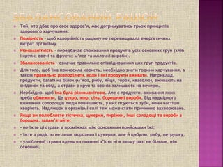  Той, хто дбає про своє здоров’я, має дотримуватись трьох принципів
здорового харчування:
 Помірність – щоб калорійність раціону не перевищувала енергетичних
витрат організму.
 Різноманітність – передбачає споживання продуктів усіх основних груп (хліб
і крупи; овочі та фрукти; м’ясо та молочні вироби).
 Збалансованість – означає правильне співвідношення цих груп продуктів.
 Для того, щоб їжа приносила користь, необхідно знати години харчування, а
також правильно розподілити, коли і які продукти вживати. Наприклад,
продукти, багаті на білок (м’ясо, рибу, яйця, горох, квасолю), вживають на
сніданок та обід, а страви з круп та овочів залишають на вечерю.
 Необхідно, щоб їжа була різноманітною. Але є продукти, вживання яких
треба обмежити. Це цукор, жир, сіль, борошняні вироби. Від надмірного
вживання солодощів люди повнішають, у них псуються зуби, вони частіше
хворіють. Надлишок в організмі солі теж може стати причиною захворювань.
 Якщо ви полюбляєте тістечка, цукерки, пиріжки, інші солодощі та вироби з
борошна, запам’ятайте:
 - не їжте ці страви в проміжках між основними прийомами їжі;
 - їжте з радістю не лише морозиво і цукерки, але й цибулю, рибу, петрушку;
 - улюбленої страви вдень ви повинні з’їсти ні в якому разі не більше, ніж
основної.
 