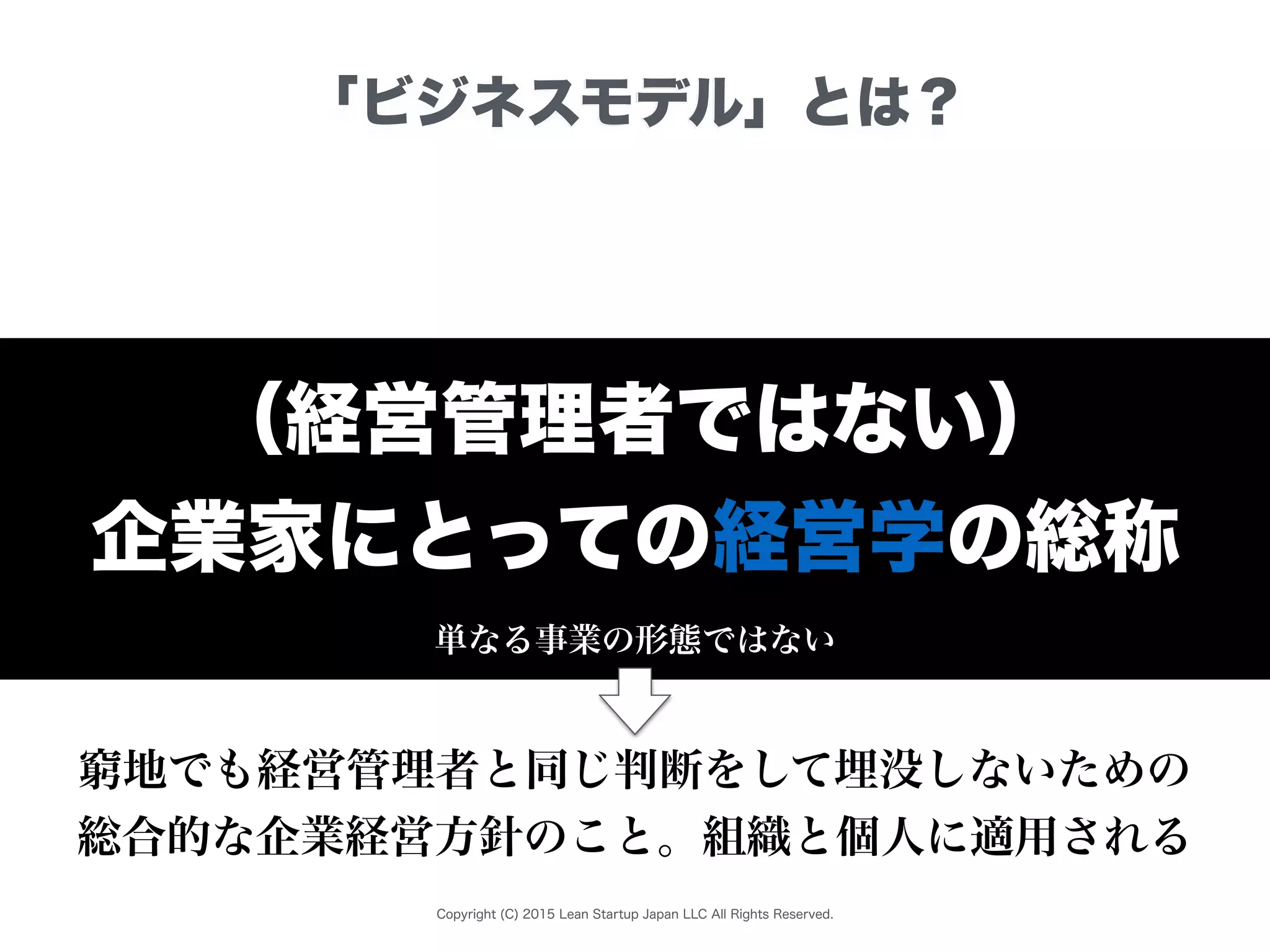 Copyright (C) 2015 Lean Startup Japan LLC All Rights Reserved.
「ビジネスモデル」とは？
（経営管理者ではない）
企業家にとっての経営学の総称
単なる事業の形態ではない
窮地でも経営管理者と同じ判断をして埋没しないための
総合的な企業経営方針のこと。組織と個人に適用される
 