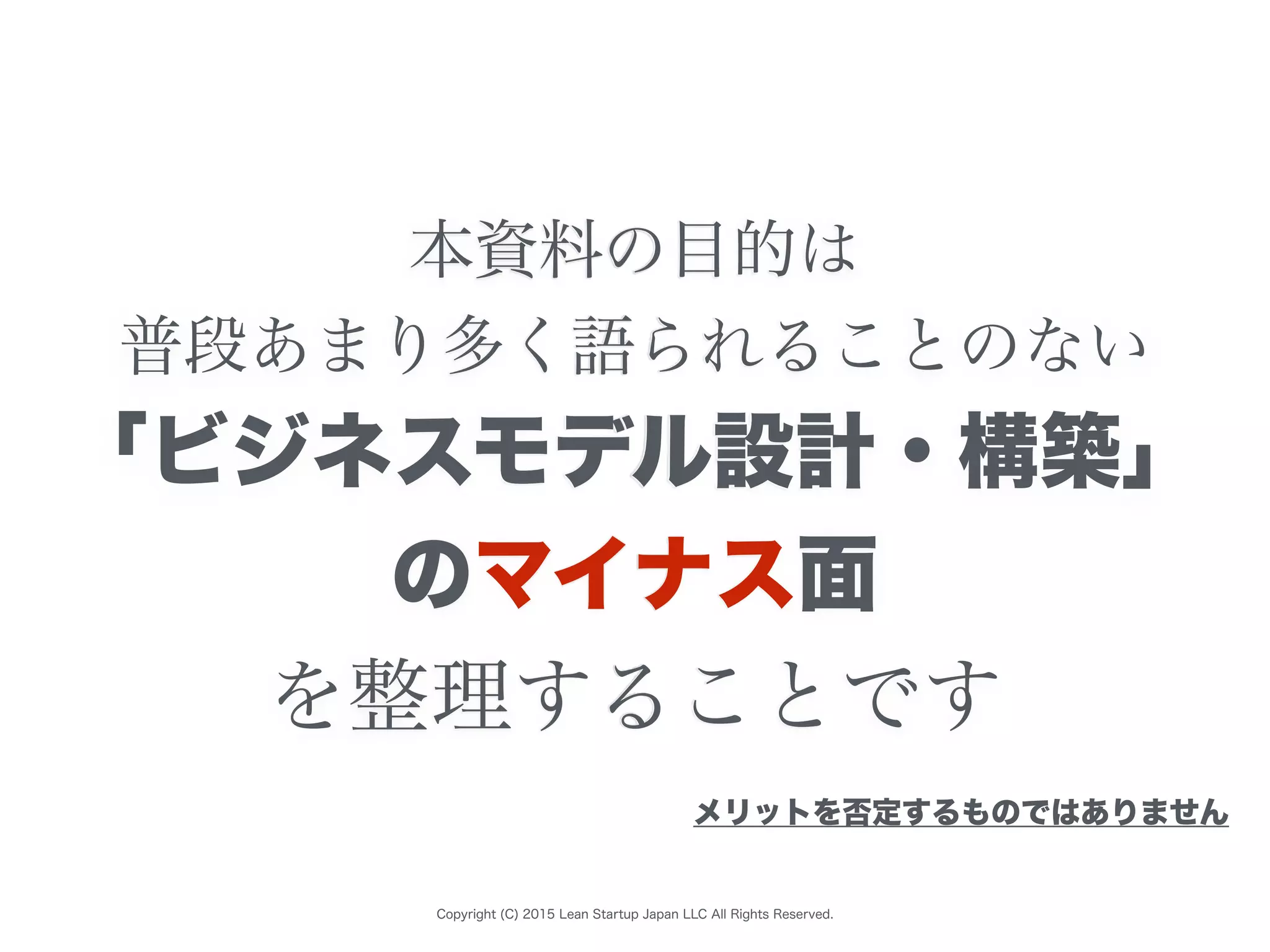 Copyright (C) 2015 Lean Startup Japan LLC All Rights Reserved.
本資料の目的は
普段あまり多く語られることのない
「ビジネスモデル設計・構築」
のマイナス面
を整理することです
メリットを否定するものではありません
 