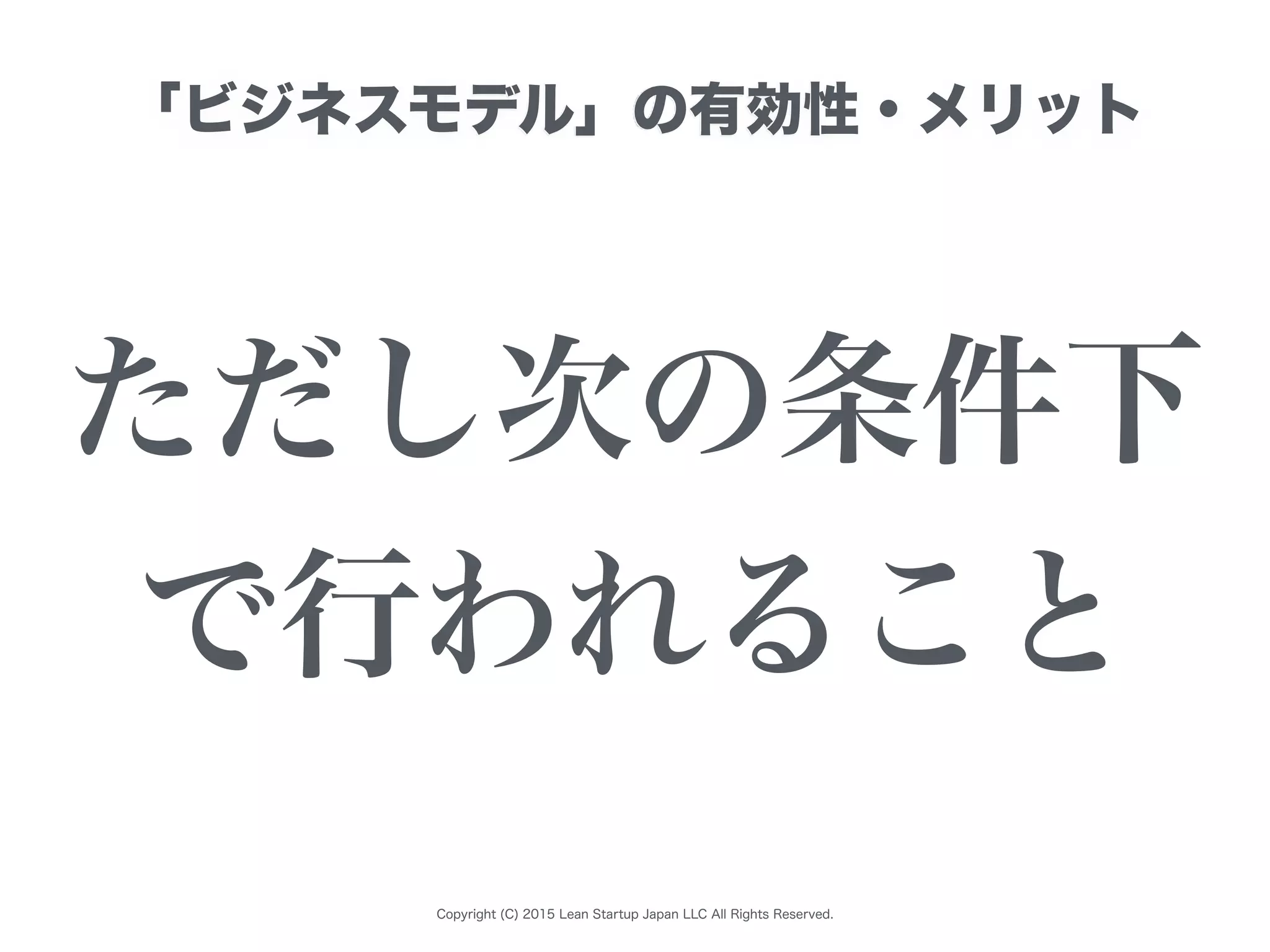 Copyright (C) 2015 Lean Startup Japan LLC All Rights Reserved.
「ビジネスモデル」の有効性・メリット
ただし次の条件下
で行われること
 