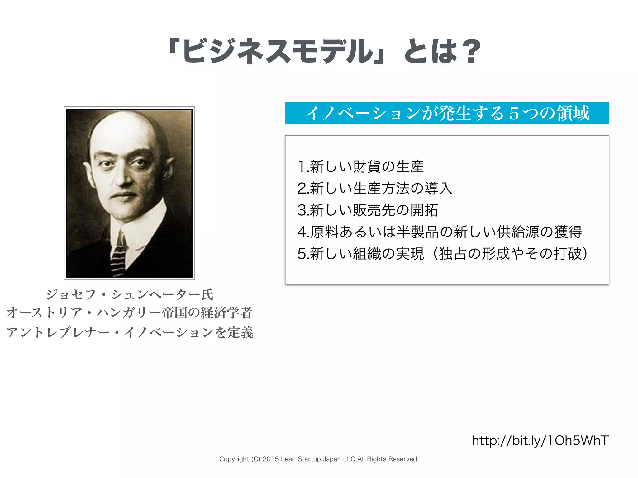 Copyright (C) 2015 Lean Startup Japan LLC All Rights Reserved.
「ビジネスモデル」とは？
イノベーションが発生する５つの領域
ジョセフ・シュンペーター氏
オーストリア・ハンガリー帝国の経済学者
アントレプレナー・イノベーションを定義
1.新しい財貨の生産
2.新しい生産方法の導入
3.新しい販売先の開拓
4.原料あるいは半製品の新しい供給源の獲得
5.新しい組織の実現（独占の形成やその打破）
http://bit.ly/1Oh5WhT
 