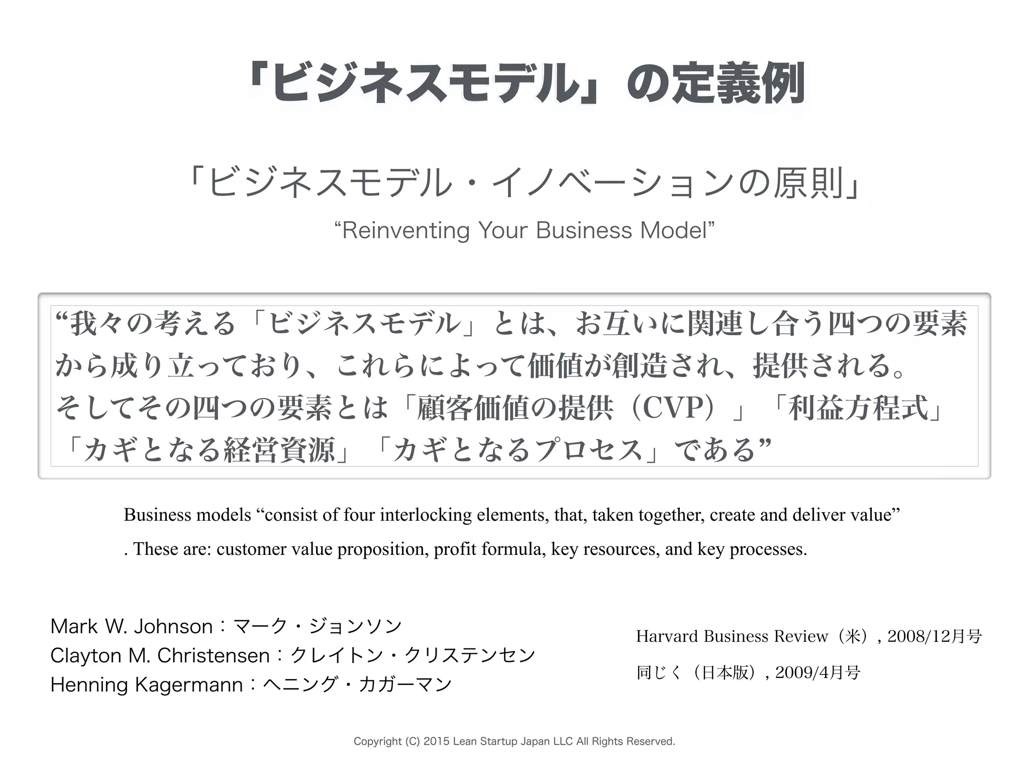 Copyright (C) 2015 Lean Startup Japan LLC All Rights Reserved.
「ビジネスモデル」の定義例
Business models “consist of four interlocking elements, that, taken together, create and deliver value”
. These are: customer value proposition, profit formula, key resources, and key processes.
「ビジネスモデル・イノベーションの原則」
Reinventing Your Business Model
Mark W. Johnson：マーク・ジョンソン
Clayton M. Christensen：クレイトン・クリステンセン
Henning Kagermann：ヘニング・カガーマン
Harvard Business Review（米）, 2008/12月号
同じく（日本版）, 2009/4月号
我々の考える「ビジネスモデル」とは、お互いに関連し合う四つの要素
から成り立っており、これらによって価値が創造され、提供される。
そしてその四つの要素とは「顧客価値の提供（CVP）」「利益方程式」
「カギとなる経営資源」「カギとなるプロセス」である
 