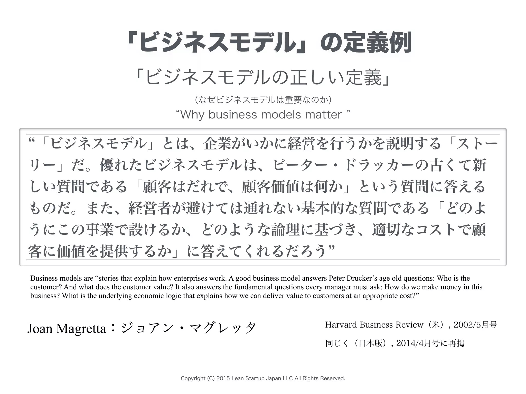 Copyright (C) 2015 Lean Startup Japan LLC All Rights Reserved.
Business models are “stories that explain how enterprises work. A good business model answers Peter Drucker’s age old questions: Who is the
customer? And what does the customer value? It also answers the fundamental questions every manager must ask: How do we make money in this
business? What is the underlying economic logic that explains how we can deliver value to customers at an appropriate cost?”
「ビジネスモデルの正しい定義」
（なぜビジネスモデルは重要なのか）
Why business models matter
「ビジネスモデル」とは、企業がいかに経営を行うかを説明する「ストー
リー」だ。優れたビジネスモデルは、ピーター・ドラッカーの古くて新
しい質問である「顧客はだれで、顧客価値は何か」という質問に答える
ものだ。また、経営者が避けては通れない基本的な質問である「どのよ
うにこの事業で設けるか、どのような論理に基づき、適切なコストで顧
客に価値を提供するか」に答えてくれるだろう
Joan Magretta：ジョアン・マグレッタ
「ビジネスモデル」の定義例
Harvard Business Review（米）, 2002/5月号
同じく（日本版）, 2014/4月号に再掲
 