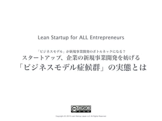 Copyright (C) 2015 Lean Startup Japan LLC All Rights Reserved.
「ビジネスモデル」が新規事業開発のボトルネックになる？
スタートアップ、企業の新規事業開発を妨げる
「ビジネスモデル症候群」の実態とは
Lean Startup for ALL Entrepreneurs
 