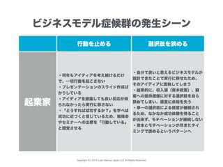 Copyright (C) 2015 Lean Startup Japan LLC All Rights Reserved.
行動を止める 選択肢を狭める
起業家
・何年もアイディアを考え続けるだけ
で、一切行動を起こさない
・プレゼンテーションのスライド作成ば
かりしている
・アイディアを披露しても良い反応が得
られなかったら実行に移さない
・「どうすれば成功するか？」を学べば
成功に近づくと信じているため、勉強会
やセミナーへの出席を「行動している」
と錯覚させる
・自分で良いと思えるビジネスモデルが
設計できたことで実行に移せたため、
そのアイディアに固執してしまう
・結果的に、収入源（資本政策）、顧
客への提供価値に対する選択肢を自ら
狭めてしまい、経営に余裕を失う
・単一の選択肢による経営が継続され
るため、なかなか成功体験を得ること
が出来ず、モチベーションが継続しない
・資本とモチベーションが尽きたタイ
ミングで諦めるというパターンへ
ビジネスモデル症候群の発生シーン
 