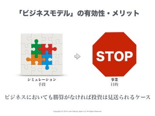 Copyright (C) 2015 Lean Startup Japan LLC All Rights Reserved.
「ビジネスモデル」の有効性・メリット
シミュレーション
ビジネスにおいても勝算がなければ投資は見送られるケース
手段 目的
事業
STOP
 
