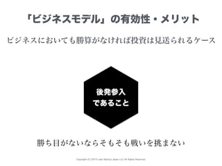 Copyright (C) 2015 Lean Startup Japan LLC All Rights Reserved.
「ビジネスモデル」の有効性・メリット
ビジネスにおいても勝算がなければ投資は見送られるケース
後発参入
であること
勝...