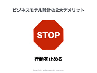 Copyright (C) 2015 Lean Startup Japan LLC All Rights Reserved.
ビジネスモデル設計の2大デメリット
STOP
行動を止める
 