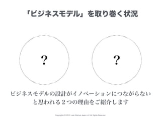 Copyright (C) 2015 Lean Startup Japan LLC All Rights Reserved.
「ビジネスモデル」を取り巻く状況
？ ？
ビジネスモデルの設計がイノベーションにつながらない
と思われる２つの理由をご紹介します
 