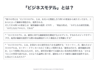 Copyright (C) 2015 Lean Startup Japan LLC All Rights Reserved.
「ビジネスモデル」とは？
我々の考える「ビジネスモデル」とは、お互いに関連し合う四つの要素から成り立っており、こ
れら...
