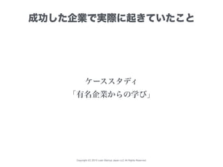 Copyright (C) 2015 Lean Startup Japan LLC All Rights Reserved.
成功した企業で実際に起きていたこと
ケーススタディ
「有名企業からの学び」
 