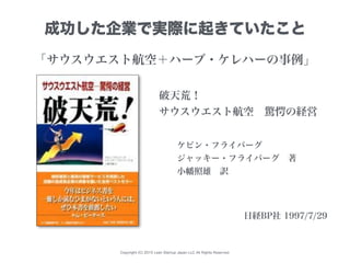 Copyright (C) 2015 Lean Startup Japan LLC All Rights Reserved.
破天荒！
サウスウエスト航空 驚愕の経営
ケビン・フライバーグ
ジャッキー・フライバーグ 著
小幡照雄 訳
日経BP社 1997/7/29
成功した企業で実際に起きていたこと
「サウスウエスト航空＋ハーブ・ケレハーの事例」
 