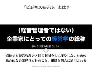 Copyright (C) 2015 Lean Startup Japan LLC All Rights Reserved.
「ビジネスモデル」とは？
（経営管理者ではない）
企業家にとっての経営学の総称
単なる事業の形態ではない
窮地でも経営管理者と同じ判断をして埋没しないための
総合的な企業経営方針のこと。組織と個人に適用される
 