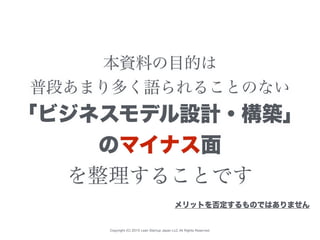 Copyright (C) 2015 Lean Startup Japan LLC All Rights Reserved.
本資料の目的は
普段あまり多く語られることのない
「ビジネスモデル設計・構築」
のマイナス面
を整理することです
メリットを否定するものではありません
 