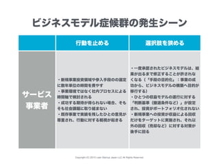 Copyright (C) 2015 Lean Startup Japan LLC All Rights Reserved.
行動を止める 選択肢を狭める
サービス
事業者
・新規事業投資領域や参入手段のの選定
に数年単位の時間を費やす
・事業環境ではなく社内プロセスによる
時間軸で検討される
・成功する期待が得られない場合、そも
そも社会課題に取り組まない
・既存事業で実績を残したひとの意見が
尊重され、行動に対する軽視が起きる
・一度承認されたビジネスモデルは、結
果が出るまで修正することが許されな
くなる（「手段の目的化」：事業の成
功から、ビジネスモデルの構築へ目的が
移行する）
・ひとつの収益モデルの遂行に対する
「判断基準（撤退条件など）」が設定
され、投資がポートフォリオ化されない
・新規事業への投資が収益による回収
だけをターゲットに実施され、それ以
外の回収（売却など）に対する対策が
後手に回る
ビジネスモデル症候群の発生シーン
 