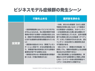 Copyright (C) 2015 Lean Startup Japan LLC All Rights Reserved.
行動を止める 選択肢を狭める
投資家
・投資判断基準においてビジネスモデル
が中心となるため、先に類似事業や失敗
事例が存在する事業への投資が控えられ
る（類似や失敗事例の存在は事業の成功
に対する直接的な影響は確認されていな
い）
・経営者の過去のスキル（事業プレゼン
テーション時まで）が主な評価対象とな
り、事業着手後の将来性に対する評価の
重要性が低下する傾向にある
・新規性を伴わない事業創業者の評価が
低くなる（行動が軽視される）
・本来、絞られた収益源（ただし拡張
可能性が非常に高いもの）にて経営さ
れる事業者への投資は、そのベンチャ
ーが成長期を迎えた際に最も頻繁に行
われて効果を出していたが、近年の創業
期でも同様に絞られた収益源（アイディ
ア）に対して投資が行われるため、逆に
ベンチャーの生き残りに悪影響を及ぼ
す可能性がある
・仮にピボット（事業の方向転換）を
許容しても、複数の収益源による企業経
営はなかなか許容できない
・特に受託事業による収益確保は、事
業拡大に対する悪影響だと判断し許容
しない（シナジーのある受託事業はベ
ンチャーの生き残りに貢献する）
ビジネスモデル症候群の発生シーン
 