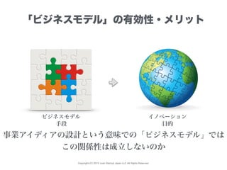 Copyright (C) 2015 Lean Startup Japan LLC All Rights Reserved.
「ビジネスモデル」の有効性・メリット
ビジネスモデル イノベーション
事業アイディアの設計という意味での「ビジネスモデル」では
この関係性は成立しないのか
手段 目的
 