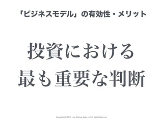 Copyright (C) 2015 Lean Startup Japan LLC All Rights Reserved.
「ビジネスモデル」の有効性・メリット
投資における
最も重要な判断
 