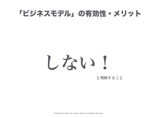 Copyright (C) 2015 Lean Startup Japan LLC All Rights Reserved.
「ビジネスモデル」の有効性・メリット
しない！
と判断すること
 
