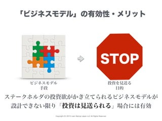 Copyright (C) 2015 Lean Startup Japan LLC All Rights Reserved.
「ビジネスモデル」の有効性・メリット
ビジネスモデル 投資を見送る
ステークホルダの投資欲がかき立てられるビジネスモデルが
設計できない限り「投資は見送られる」場合には有効
手段 目的
STOP
 