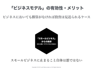 Copyright (C) 2015 Lean Startup Japan LLC All Rights Reserved.
「ビジネスモデル」の有効性・メリット
ビジネスにおいても勝算がなければ投資は見送られるケース
「スモールビジネス」
からの脱却
（ただし受託・サプライヤからではない）
スモールビジネスに止まること自体は悪ではない
 
