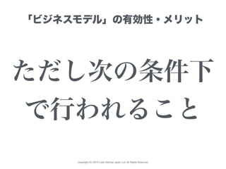 Copyright (C) 2015 Lean Startup Japan LLC All Rights Reserved.
「ビジネスモデル」の有効性・メリット
ただし次の条件下
で行われること
 