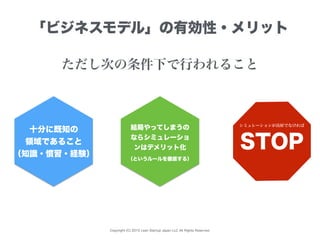 Copyright (C) 2015 Lean Startup Japan LLC All Rights Reserved.
「ビジネスモデル」の有効性・メリット
十分に既知の
領域であること
（知識・慣習・経験）
結局やってしまうの
ならシミュレーショ
ンはデメリット化
（というルールを徹底する）
ただし次の条件下で行われること
STOP
シミュレーションが良好でなければ
 