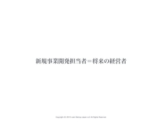 Copyright (C) 2015 Lean Startup Japan LLC All Rights Reserved.
新規事業開発担当者＝将来の経営者
 