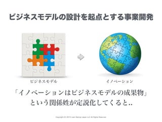 Copyright (C) 2015 Lean Startup Japan LLC All Rights Reserved.
ビジネスモデルの設計を起点とする事業開発
ビジネスモデル イノベーション
「イノベーションはビジネスモデルの成果物」
という関係姓が定説化してくると..
 