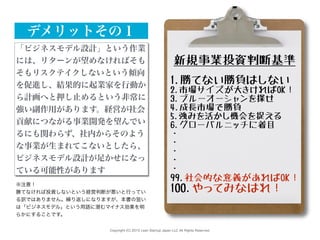 Copyright (C) 2015 Lean Startup Japan LLC All Rights Reserved.
新規事業投資判断基準
1.勝てない勝負はしない
2.市場サイズが大きければOK！
3.ブルーオーシャンを探せ
4.成長市場で勝負
5.強みを活かし機会を捉える
6.グローバルニッチに着目
・
・
・
・
・
99.社会的な意義があればOK！
100.やってみなはれ！
「ビジネスモデル設計」という作業
には、リターンが望めなければそも
そもリスクテイクしないという傾向
を促進し、結果的に起業家を行動か
ら計画へと押し止めるという非常に
強い副作用があります。経営が社会
貢献につながる事業開発を望んでい
るにも関わらず、社内からそのよう
な事業が生まれてこないとしたら、
ビジネスモデル設計が足かせになっ
ている可能性があります
デメリットその１
※注意！
勝てなければ投資しないという経営判断が悪いと行ってい
る訳ではありません。繰り返しになりますが、本書の狙い
は「ビジネスモデル」という用語に潜むマイナス効果を明
らかにすることです。
 