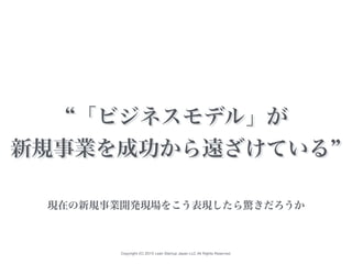 Copyright (C) 2015 Lean Startup Japan LLC All Rights Reserved.
「ビジネスモデル」が
新規事業を成功から遠ざけている
現在の新規事業開発現場をこう表現したら驚きだろうか
 
