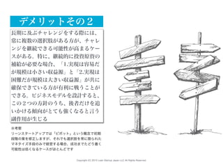 Copyright (C) 2015 Lean Startup Japan LLC All Rights Reserved.
長期に及ぶチャレンジをする際には、
常に複数の選択肢がある方が、チャレ
ンジを継続できる可能性が高まるケー
スがある。特に、継続的に投資原資の
補給が必要な場合、「1.実現は容易だ
が規模は小さい収益源」と「2.実現は
困難だが規模は大きい収益源」が共に
確保できている方が有利に戦うことが
できる。ビジネスモデルを設計すると、
この２つの方針のうち、後者だけを追
いかける傾向がとても強くなると言う
副作用が生じる
デメリットその２
※考察
リーンスタートアップでは「ピボット」という概念で初期
段階の案を修正しますが、それでも選択肢を常に限られた
マネタイズ手段のみで経営する場合、成功までたどり着く
可能性は低くなるケースがほとんどです
 