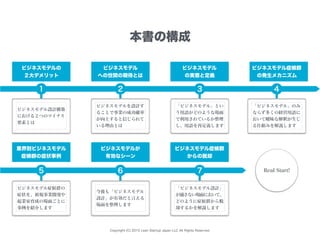 Copyright (C) 2015 Lean Startup Japan LLC All Rights Reserved.
ビジネスモデルの
２大デメリット
本書の構成
ビジネスモデル
への世間の期待とは
ビジネスモデル
の実態と定義
ビジネスモデル症候群
の発生メカニズム
ビジネスモデル設計構築
における２つのマイナス
要素とは
業界別ビジネスモデル
症候群の症状事例
ビジネスモデルが
有効なシーン
ビジネスモデル症候群
からの脱却
Real Start!
ビジネスモデルを設計す
ることで事業の成功確率
が向上すると信じられて
いる理由とは
「ビジネスモデル」とい
う用語がどのような場面
で利用されているか整理
し、用語を再定義します
「ビジネスモデル」のみ
ならず多くの経営用語に
おいて曖昧な解釈が生じ
る仕組みを解説します
ビジネスモデル症候群の
症状を、新規事業開発や
起業家育成の場面ごとに
事例を紹介します
今後も「ビジネスモデル
設計」が有効だと言える
場面を整理します
「ビジネスモデル設計」
が適さない場面において、
どのように症候群から脱
却するかを解説します
1 2 3 4
5 6 7
 