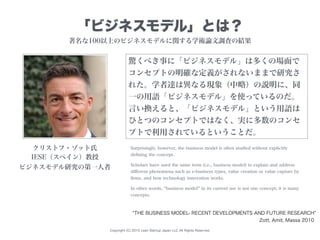 Copyright (C) 2015 Lean Startup Japan LLC All Rights Reserved.
「ビジネスモデル」とは？
Surprisingly, however, the business model is often studied without explicitly
deﬁning the concept.
Scholars have used the same term (i.e., business model) to explain and address
diﬀerent phenomena such as e-business types, value creation or value capture by
ﬁrms, and how technology innovation works.
In other words, business model in its current use is not one concept; it is many
concepts.
驚くべき事に「ビジネスモデル」は多くの場面で
コンセプトの明確な定義がされないままで研究さ
れた。学者達は異なる現象（中略）の説明に、同
一の用語「ビジネスモデル」を使っているのだ。
言い換えると、「ビジネスモデル」という用語は
ひとつのコンセプトではなく、実に多数のコンセ
プトで利用されているということだ。
THE BUSINESS MODEL- RECENT DEVELOPMENTS AND FUTURE RESEARCH
クリストフ・ゾット氏
IESE（スペイン）教授
ビジネスモデル研究の第一人者
Zott, Amit, Massa 2010
著名な100以上のビジネスモデルに関する学術論文調査の結果
 