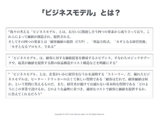 Copyright (C) 2015 Lean Startup Japan LLC All Rights Reserved.
「ビジネスモデル」とは？
我々の考える「ビジネスモデル」とは、お互いに関連し合う四つの要素から成り立っており、こ
れらによって価値が創造され、提供される。
そしてその四つの要素とは「顧客価値の提供（CVP）」「利益方程式」「カギとなる経営資源」
「カギとなるプロセス」である
「ビジネスモデル」は、顧客に対する価値提案を構成するエビデンス、すなわちロジックやデー
タや、起業が価値を提供する際の収益構造やコスト構造などを明確にする
「ビジネスモデル」とは、企業がいかに経営を行うかを説明する「ストーリー」だ。優れたビジ
ネスモデルは、ピーター・ドラッカーの古くて新しい質問である「顧客はだれで、顧客価値は何
か」という質問に答えるものだ。また、経営者が避けては通れない基本的な質問である「どのよ
うにこの事業で設けるか、どのような論理に基づき、適切なコストで顧客に価値を提供するか」
に答えてくれるだろう
 