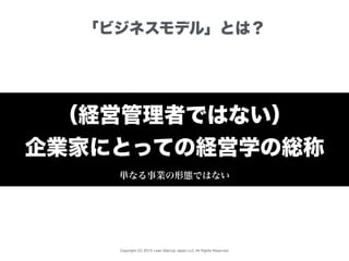 Copyright (C) 2015 Lean Startup Japan LLC All Rights Reserved.
「ビジネスモデル」とは？
（経営管理者ではない）
企業家にとっての経営学の総称
単なる事業の形態ではない
 