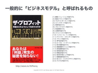 Copyright (C) 2015 Lean Startup Japan LLC All Rights Reserved.
一般的に「ビジネスモデル」と呼ばれるもの
(１) 顧客ソリューション利益モデル
(２) 製品ピラミッド利益モデル
(３) マルチコンポーネント利益モデル
(４) スイッチボード利益モデル
(５) 時間利益モデル
(６) ブロックバスター利益モデル
(７) 利益増殖モデル
(８) 企業家利益モデル
(９) スペシャリスト利益モデル
(１０) インストール・ベース利益モデル
(１１) デファクト・スタンダード利益モデル
(１２) ブランド利益モデル
(１３) 専門品利益モデル
(１４) ローカル・リーダーシップ利益モデル
(１５) 取引規模利益モデル
(１６) 価値連鎖ポジション利益モデル
(１７) 景気循環利益モデル
(１８) 販売後利益モデル
(１９) 新製品利益モデル
(２０) 相対的市場シェア利益モデル
(２１) 経験曲線利益モデル
(２２) 低コスト・ビジネスデザイン利益モデル
(２３) デジタル利益モデル
http://amzn.to/1LPnxvq
 