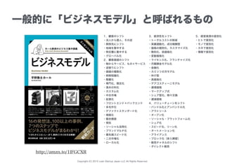 Copyright (C) 2015 Lean Startup Japan LLC All Rights Reserved.
一般的に「ビジネスモデル」と呼ばれるもの
１．顧客のシフト
・法人から個人、その逆
・関係先にシフト
・地域を集中する
・特定層に集中する
・グローバル化
２．顧客価値のシフト
・物からサービス、もの＋サービス
・逆張りにシフト
・価値の複数化
・時間短縮化
・階層化
・専門化、限定化
・漁夫の利化
・カスタム化
・中古市場
・拡張化
・フロントエンド＋バックエンド
・多毛作化
・デファクトスタンダード化
・規格化
・競合模倣
・受託
・ソーシャル活用化
・ブランドマルチ化
・最先端スピード化
・二次市場化
・ローカル化
http://amzn.to/1lFGCXR
３．経済性をシフト
・トータルコストの削減
・実績連動化、成功報酬型
・価格の個別化、カスタマイズ化
・無料化、低価格化
・変動価格化
・ライセンス化、フランチャイズ化
・月額課金モデル化
・金融化
・カミソリの刃モデル
・仲介型
・高価格化
・デアゴスティーニモデル
・逓増価格
・マークアップ式
・シェア型化、物々交換
・逓減価格
４．バリューチェーンをシフト
・バンドル化とアンバンドル化
・アウトソース
・オープン化
・ソーシャル・プラットフォーム化
・シェア化
・スピード化、リーン化
・オートメーション化
・アライアンス
・ブロック化（参入障壁）
・販売チャネルのシフト
・ダイレクト販売
５．経営資源の差別化
・ヒトで差別化
・モノで差別化
・カネで差別化
・情報で差別化
 