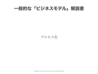 Copyright (C) 2015 Lean Startup Japan LLC All Rights Reserved.
プロセス化
一般的な「ビジネスモデル」解説書
 
